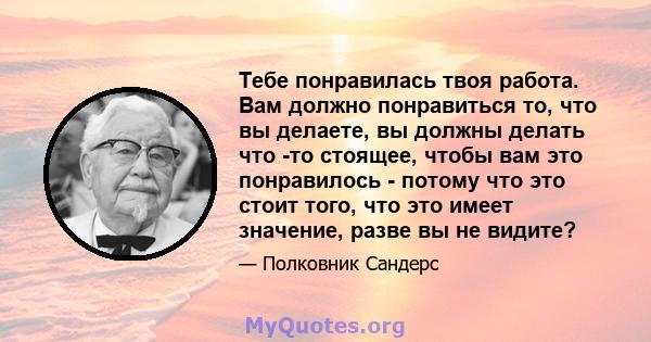 Тебе понравилась твоя работа. Вам должно понравиться то, что вы делаете, вы должны делать что -то стоящее, чтобы вам это понравилось - потому что это стоит того, что это имеет значение, разве вы не видите?