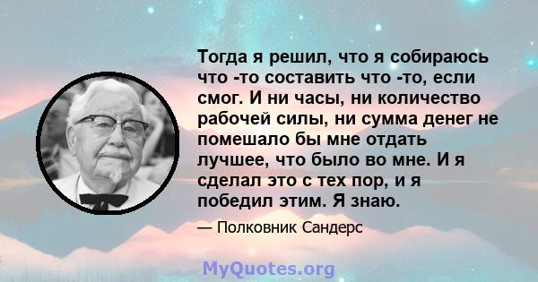 Тогда я решил, что я собираюсь что -то составить что -то, если смог. И ни часы, ни количество рабочей силы, ни сумма денег не помешало бы мне отдать лучшее, что было во мне. И я сделал это с тех пор, и я победил этим. Я 