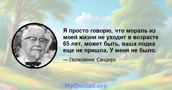 Я просто говорю, что мораль из моей жизни не уходит в возрасте 65 лет, может быть, ваша лодка еще не пришла. У меня не было.