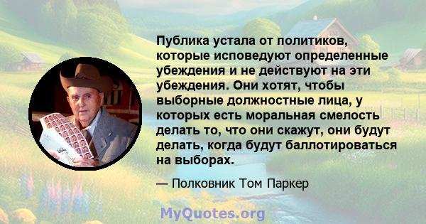 Публика устала от политиков, которые исповедуют определенные убеждения и не действуют на эти убеждения. Они хотят, чтобы выборные должностные лица, у которых есть моральная смелость делать то, что они скажут, они будут