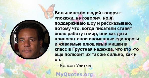 Большинство людей говорят: «покажи, не говори», но я поддерживаю шоу и рассказываю, потому что, когда писатели ставят свою работу в мир, они как дети приносят свои сломанные единороги и жеваемые плюшевые мишки в класс в 