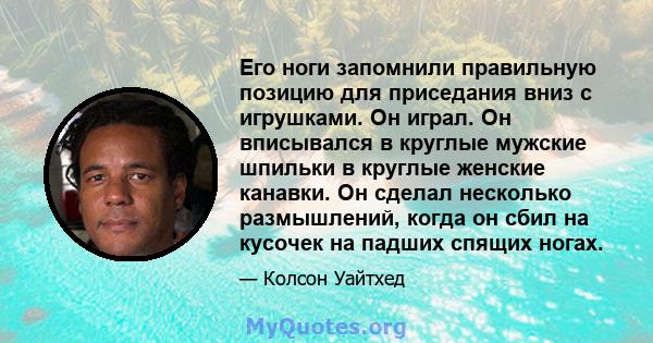 Его ноги запомнили правильную позицию для приседания вниз с игрушками. Он играл. Он вписывался в круглые мужские шпильки в круглые женские канавки. Он сделал несколько размышлений, когда он сбил на кусочек на падших