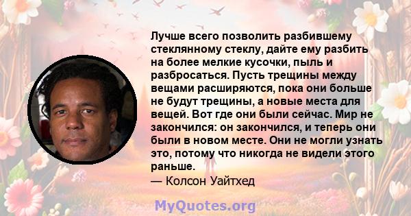 Лучше всего позволить разбившему стеклянному стеклу, дайте ему разбить на более мелкие кусочки, пыль и разбросаться. Пусть трещины между вещами расширяются, пока они больше не будут трещины, а новые места для вещей. Вот 