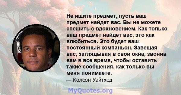 Не ищите предмет, пусть ваш предмет найдет вас. Вы не можете спешить с вдохновением. Как только ваш предмет найдет вас, это как влюбиться. Это будет ваш постоянный компаньон. Завещая вас, заглядывая в свои окна, звонив