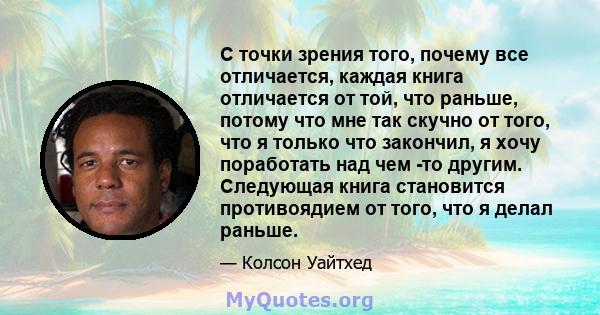 С точки зрения того, почему все отличается, каждая книга отличается от той, что раньше, потому что мне так скучно от того, что я только что закончил, я хочу поработать над чем -то другим. Следующая книга становится