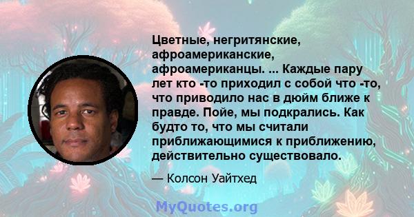 Цветные, негритянские, афроамериканские, афроамериканцы. ... Каждые пару лет кто -то приходил с собой что -то, что приводило нас в дюйм ближе к правде. Пойе, мы подкрались. Как будто то, что мы считали приближающимися к 