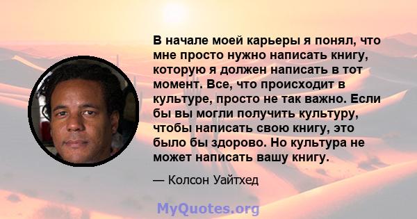 В начале моей карьеры я понял, что мне просто нужно написать книгу, которую я должен написать в тот момент. Все, что происходит в культуре, просто не так важно. Если бы вы могли получить культуру, чтобы написать свою