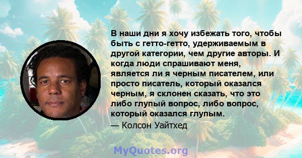 В наши дни я хочу избежать того, чтобы быть с гетто-гетто, удерживаемым в другой категории, чем другие авторы. И когда люди спрашивают меня, является ли я черным писателем, или просто писатель, который оказался черным,