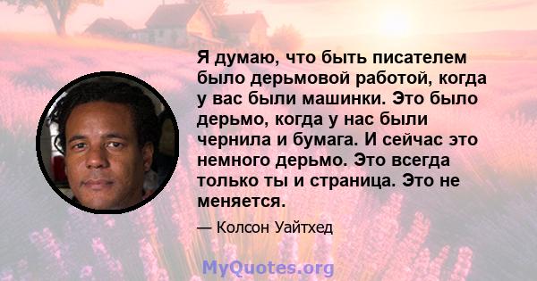 Я думаю, что быть писателем было дерьмовой работой, когда у вас были машинки. Это было дерьмо, когда у нас были чернила и бумага. И сейчас это немного дерьмо. Это всегда только ты и страница. Это не меняется.