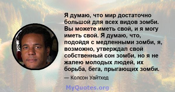 Я думаю, что мир достаточно большой для всех видов зомби. Вы можете иметь свой, и я могу иметь свой. Я думаю, что, подойдя с медленными зомби, я, возможно, утверждал свой собственный сон зомби, но я не жалею молодых