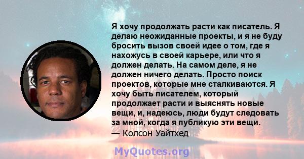 Я хочу продолжать расти как писатель. Я делаю неожиданные проекты, и я не буду бросить вызов своей идее о том, где я нахожусь в своей карьере, или что я должен делать. На самом деле, я не должен ничего делать. Просто