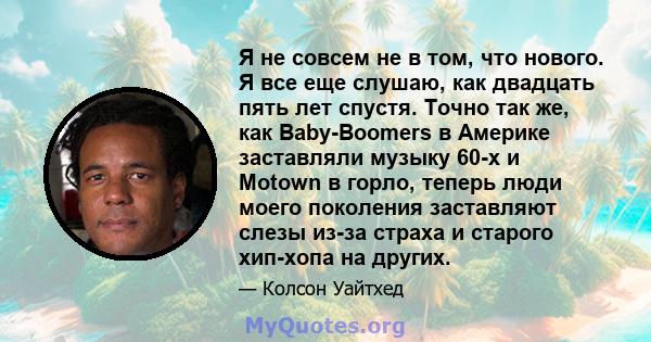 Я не совсем не в том, что нового. Я все еще слушаю, как двадцать пять лет спустя. Точно так же, как Baby-Boomers в Америке заставляли музыку 60-х и Motown в горло, теперь люди моего поколения заставляют слезы из-за