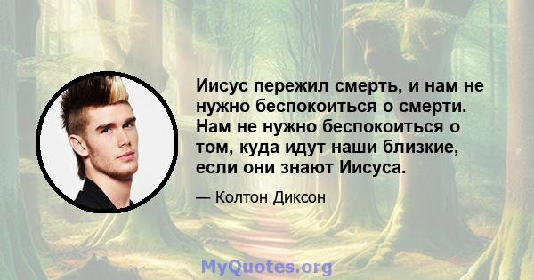 Иисус пережил смерть, и нам не нужно беспокоиться о смерти. Нам не нужно беспокоиться о том, куда идут наши близкие, если они знают Иисуса.