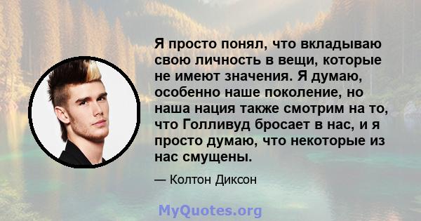 Я просто понял, что вкладываю свою личность в вещи, которые не имеют значения. Я думаю, особенно наше поколение, но наша нация также смотрим на то, что Голливуд бросает в нас, и я просто думаю, что некоторые из нас