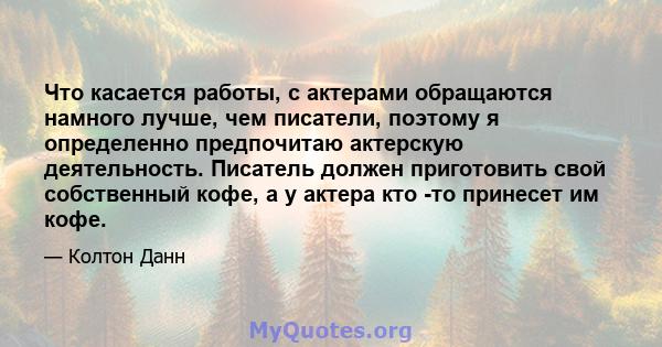 Что касается работы, с актерами обращаются намного лучше, чем писатели, поэтому я определенно предпочитаю актерскую деятельность. Писатель должен приготовить свой собственный кофе, а у актера кто -то принесет им кофе.