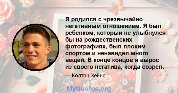 Я родился с чрезвычайно негативным отношением. Я был ребенком, который не улыбнулся бы на рождественских фотографиях, был плохим спортом и ненавидел много вещей. В конце концов я вырос из своего негатива, когда созрел.