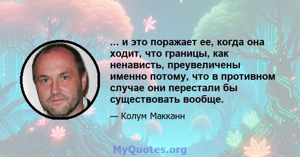 ... и это поражает ее, когда она ходит, что границы, как ненависть, преувеличены именно потому, что в противном случае они перестали бы существовать вообще.