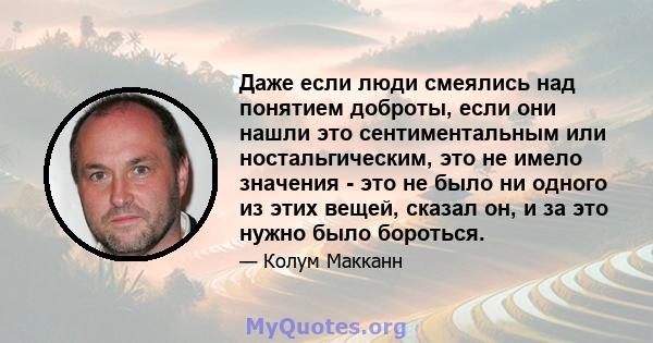 Даже если люди смеялись над понятием доброты, если они нашли это сентиментальным или ностальгическим, это не имело значения - это не было ни одного из этих вещей, сказал он, и за это нужно было бороться.