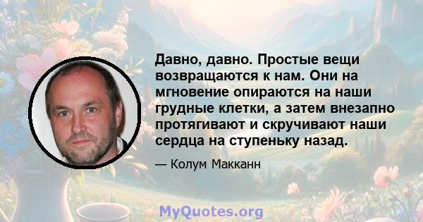 Давно, давно. Простые вещи возвращаются к нам. Они на мгновение опираются на наши грудные клетки, а затем внезапно протягивают и скручивают наши сердца на ступеньку назад.