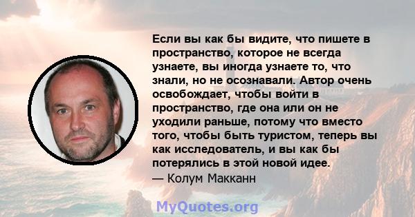 Если вы как бы видите, что пишете в пространство, которое не всегда узнаете, вы иногда узнаете то, что знали, но не осознавали. Автор очень освобождает, чтобы войти в пространство, где она или он не уходили раньше,