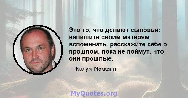 Это то, что делают сыновья: напишите своим матерям вспоминать, расскажите себе о прошлом, пока не поймут, что они прошлые.