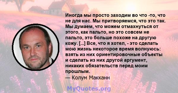 Иногда мы просто заходим во что -то, что не для нас. Мы притворяемся, что это так. Мы думаем, что можем отмахнуться от этого, как пальто, но это совсем не пальто, это больше похоже на другую кожу. [...] Все, что я