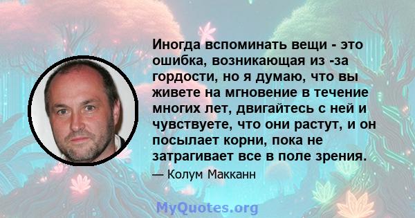 Иногда вспоминать вещи - это ошибка, возникающая из -за гордости, но я думаю, что вы живете на мгновение в течение многих лет, двигайтесь с ней и чувствуете, что они растут, и он посылает корни, пока не затрагивает все