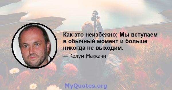 Как это неизбежно; Мы вступаем в обычный момент и больше никогда не выходим.