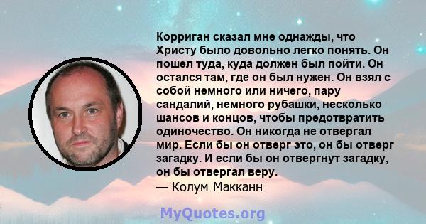 Корриган сказал мне однажды, что Христу было довольно легко понять. Он пошел туда, куда должен был пойти. Он остался там, где он был нужен. Он взял с собой немного или ничего, пару сандалий, немного рубашки, несколько