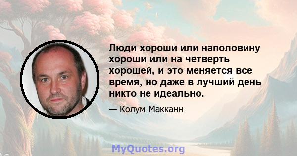 Люди хороши или наполовину хороши или на четверть хорошей, и это меняется все время, но даже в лучший день никто не идеально.