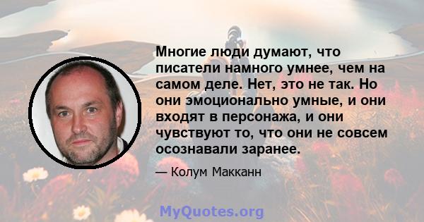 Многие люди думают, что писатели намного умнее, чем на самом деле. Нет, это не так. Но они эмоционально умные, и они входят в персонажа, и они чувствуют то, что они не совсем осознавали заранее.