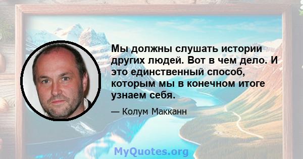 Мы должны слушать истории других людей. Вот в чем дело. И это единственный способ, которым мы в конечном итоге узнаем себя.