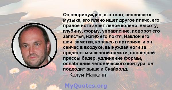 Он непринужден, его тело, лепевшее к музыке, его плечо ищет другое плечо, его правое нога знает левое колено, высоту, глубину, форму, управление, поворот его запястья, изгиб его локтя, Наклон его шеи, заметки, копаясь в 