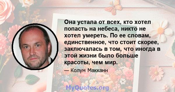 Она устала от всех, кто хотел попасть на небеса, никто не хотел умереть. По ее словам, единственное, что стоит скорее, заключалась в том, что иногда в этой жизни было больше красоты, чем мир.