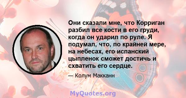 Они сказали мне, что Корриган разбил все кости в его груди, когда он ударил по руле. Я подумал, что, по крайней мере, на небесах, его испанский цыпленок сможет достичь и схватить его сердце.