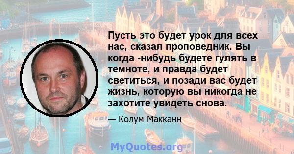 Пусть это будет урок для всех нас, сказал проповедник. Вы когда -нибудь будете гулять в темноте, и правда будет светиться, и позади вас будет жизнь, которую вы никогда не захотите увидеть снова.