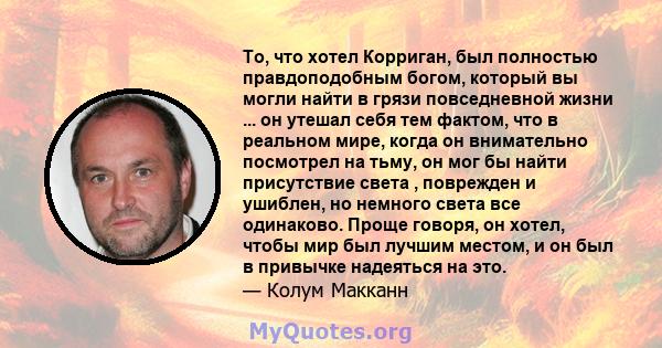 То, что хотел Корриган, был полностью правдоподобным богом, который вы могли найти в грязи повседневной жизни ... он утешал себя тем фактом, что в реальном мире, когда он внимательно посмотрел на тьму, он мог бы найти