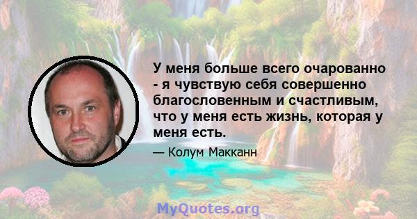 У меня больше всего очарованно - я чувствую себя совершенно благословенным и счастливым, что у меня есть жизнь, которая у меня есть.