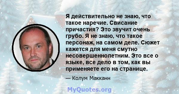 Я действительно не знаю, что такое наречие. Свисание причастия? Это звучит очень грубо. Я не знаю, что такое персонаж, на самом деле. Сюжет кажется для меня смутно несовершеннолетним. Это все о языке, все дело в том,