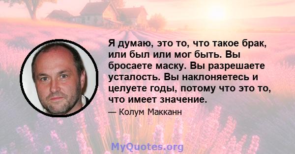 Я думаю, это то, что такое брак, или был или мог быть. Вы бросаете маску. Вы разрешаете усталость. Вы наклоняетесь и целуете годы, потому что это то, что имеет значение.