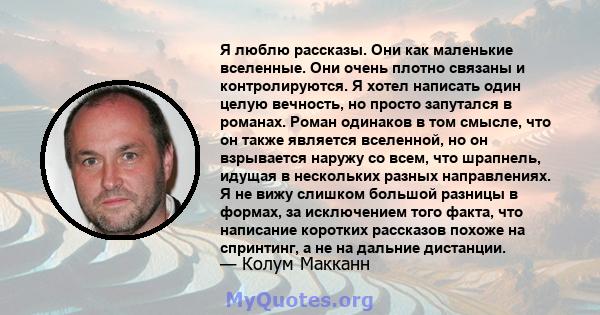 Я люблю рассказы. Они как маленькие вселенные. Они очень плотно связаны и контролируются. Я хотел написать один целую вечность, но просто запутался в романах. Роман одинаков в том смысле, что он также является