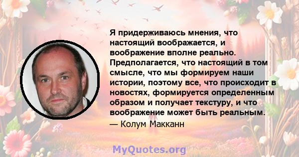 Я придерживаюсь мнения, что настоящий воображается, и воображение вполне реально. Предполагается, что настоящий в том смысле, что мы формируем наши истории, поэтому все, что происходит в новостях, формируется