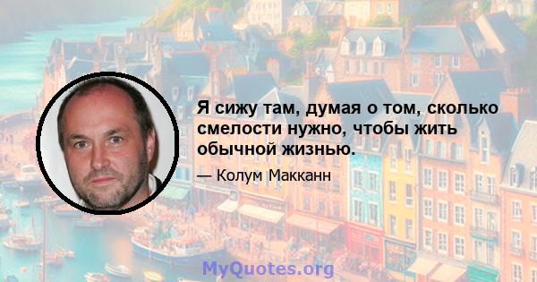 Я сижу там, думая о том, сколько смелости нужно, чтобы жить обычной жизнью.