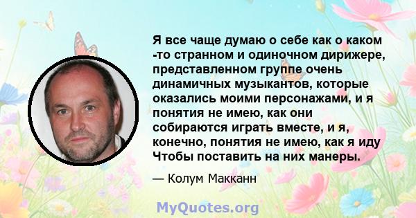 Я все чаще думаю о себе как о каком -то странном и одиночном дирижере, представленном группе очень динамичных музыкантов, которые оказались моими персонажами, и я понятия не имею, как они собираются играть вместе, и я,