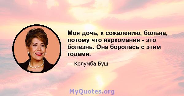 Моя дочь, к сожалению, больна, потому что наркомания - это болезнь. Она боролась с этим годами.