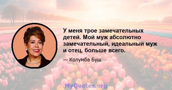 У меня трое замечательных детей. Мой муж абсолютно замечательный, идеальный муж и отец, больше всего.