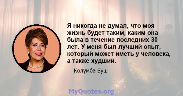 Я никогда не думал, что моя жизнь будет таким, каким она была в течение последних 30 лет. У меня был лучший опыт, который может иметь у человека, а также худший.