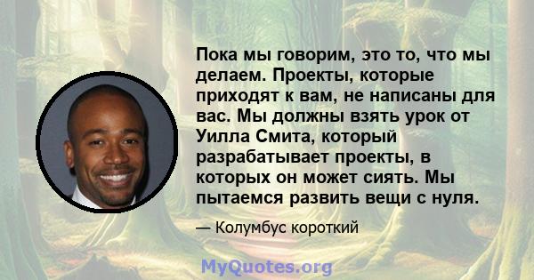 Пока мы говорим, это то, что мы делаем. Проекты, которые приходят к вам, не написаны для вас. Мы должны взять урок от Уилла Смита, который разрабатывает проекты, в которых он может сиять. Мы пытаемся развить вещи с нуля.