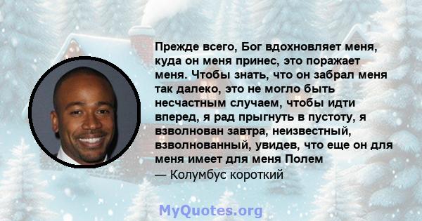 Прежде всего, Бог вдохновляет меня, куда он меня принес, это поражает меня. Чтобы знать, что он забрал меня так далеко, это не могло быть несчастным случаем, чтобы идти вперед, я рад прыгнуть в пустоту, я взволнован