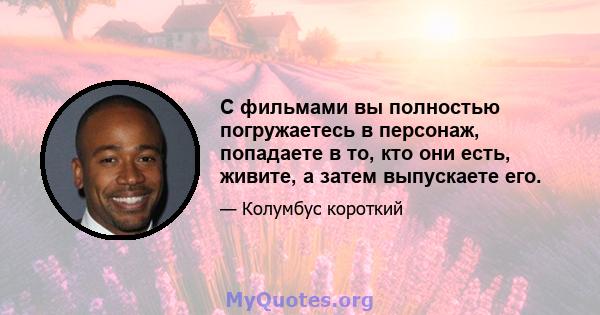 С фильмами вы полностью погружаетесь в персонаж, попадаете в то, кто они есть, живите, а затем выпускаете его.